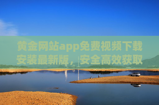 黄金网站app免费视频下载安装最新版,安全高效获取热门资源指南 黄金网站app免费视频下载安装最新版,安全高效获取热门资源指南