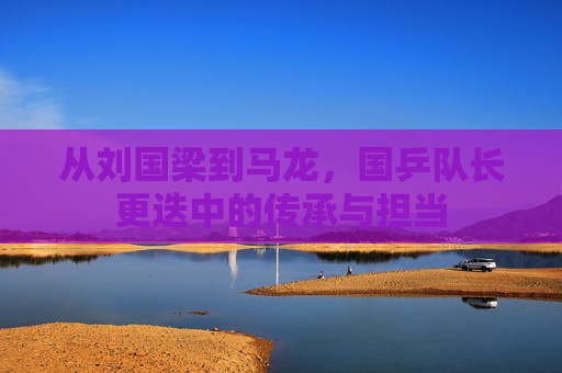 从刘国梁到马龙,国乒队长更迭中的传承与担当 从刘国梁到马龙,国乒队长更迭中的传承与担当