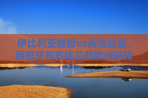 伊比利亚雄狮vs高地战鼓,西班牙与苏格兰的欧洲杯预选赛对决记 伊比利亚雄狮vs高地战鼓,西班牙与苏格兰的欧洲杯预选赛对决记