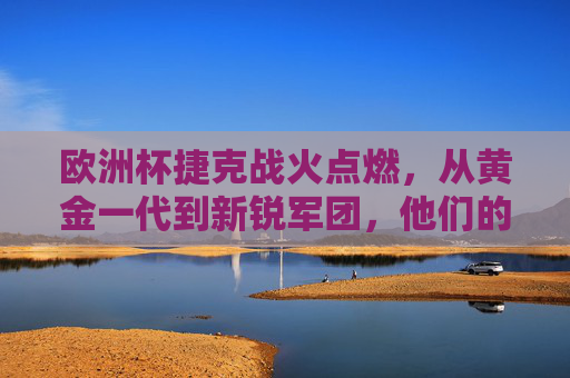 欧洲杯捷克战火点燃,从黄金一代到新锐军团,他们的对手与征程 欧洲杯捷克战火点燃,从黄金一代到新锐军团,他们的对手与征程