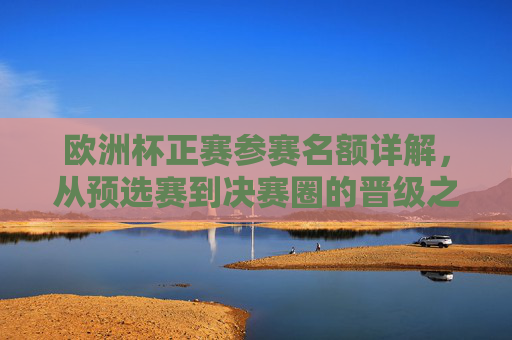 欧洲杯正赛参赛名额详解,从预选赛到决赛圈的晋级之路 欧洲杯正赛参赛名额详解,从预选赛到决赛圈的晋级之路