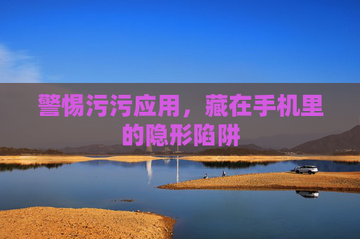警惕污污应用,藏在手机里的隐形陷阱 警惕污污应用,藏在手机里的隐形陷阱