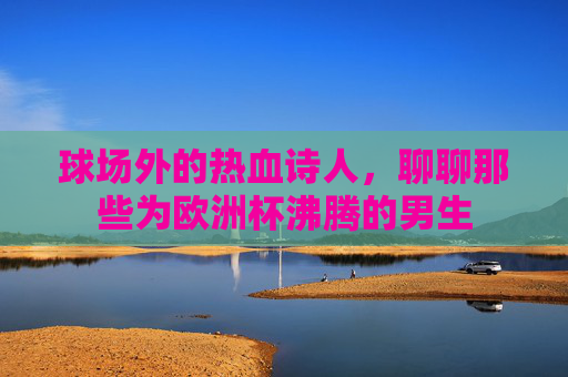 球场外的热血诗人,聊聊那些为欧洲杯沸腾的男生 球场外的热血诗人,聊聊那些为欧洲杯沸腾的男生