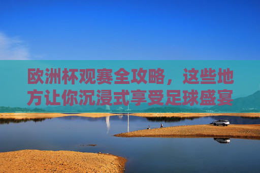 欧洲杯观赛全攻略,这些地方让你沉浸式享受足球盛宴 欧洲杯观赛全攻略,这些地方让你沉浸式享受足球盛宴
