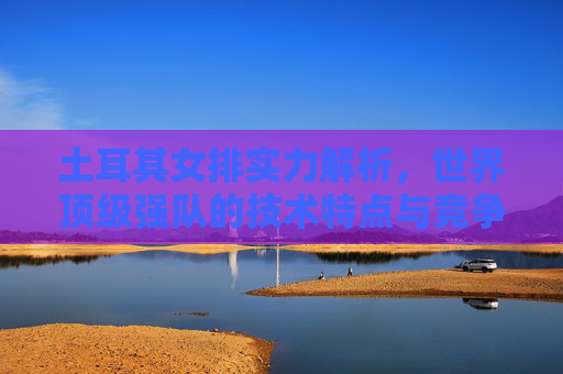 土耳其女排实力解析,世界顶级强队的技术特点与竞争力 土耳其女排实力解析,世界顶级强队的技术特点与竞争力