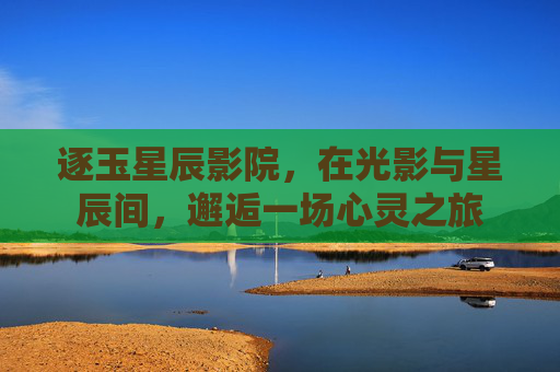 逐玉星辰影院,在光影与星辰间,邂逅一场心灵之旅 逐玉星辰影院,在光影与星辰间,邂逅一场心灵之旅
