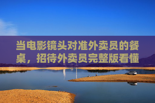 当电影镜头对准外卖员的餐桌,招待外卖员完整版看懂城市温度与人性微光 当电影镜头对准外卖员的餐桌,招待外卖员完整版看懂城市温度与人性微光