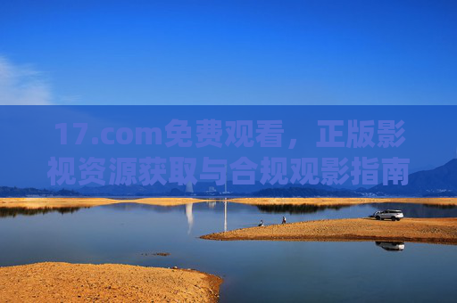 17.com免费观看,正版影视资源获取与合规观影指南 17.com免费观看,正版影视资源获取与合规观影指南