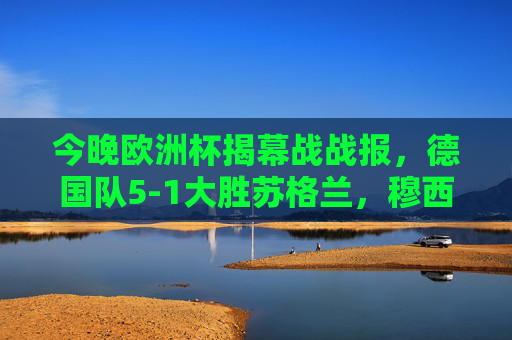 今晚欧洲杯揭幕战战报,德国队5-1大胜苏格兰,穆西亚拉闪耀赛场 今晚欧洲杯揭幕战战报,德国队5-1大胜苏格兰,穆西亚拉闪耀赛场