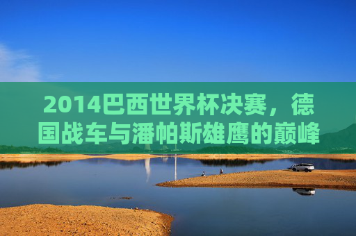 2014巴西世界杯决赛,德国战车与潘帕斯雄鹰的巅峰对决 2014巴西世界杯决赛,德国战车与潘帕斯雄鹰的巅峰对决