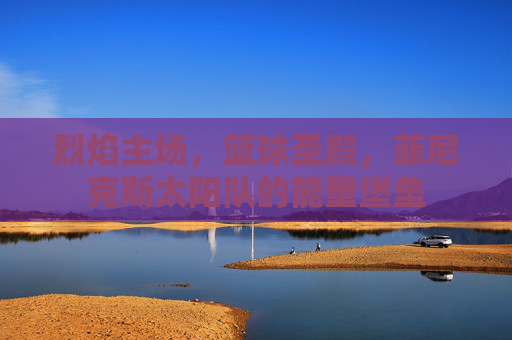 烈焰主场,篮球圣殿,菲尼克斯太阳队的能量堡垒 烈焰主场,篮球圣殿,菲尼克斯太阳队的能量堡垒