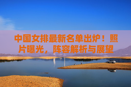 中国女排最新名单出炉!照片曝光,阵容解析与展望 中国女排最新名单出炉!照片曝光,阵容解析与展望