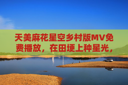 天美麻花星空乡村版MV免费播放,在田埂上种星光,让乡愁随旋律流转 天美麻花星空乡村版MV免费播放,在田埂上种星光,让乡愁随旋律流转