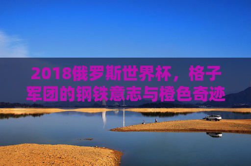 2018俄罗斯世界杯,格子军团的钢铁意志与橙色奇迹 2018俄罗斯世界杯,格子军团的钢铁意志与橙色奇迹