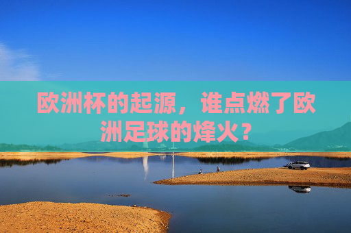 欧洲杯的起源,谁点燃了欧洲足球的烽火? 欧洲杯的起源,谁点燃了欧洲足球的烽火?