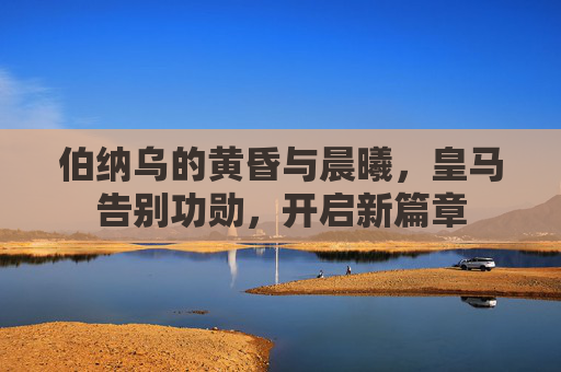 伯纳乌的黄昏与晨曦，皇马告别功勋，开启新篇章