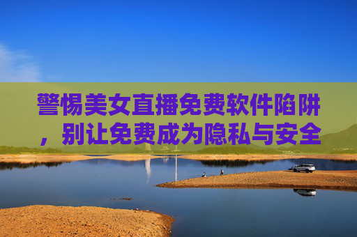 警惕美女直播免费软件陷阱，别让免费成为隐私与安全的隐形代价