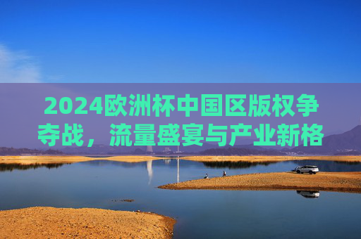 2024欧洲杯中国区版权争夺战,流量盛宴与产业新格局 2024欧洲杯中国区版权争夺战,流量盛宴与产业新格局
