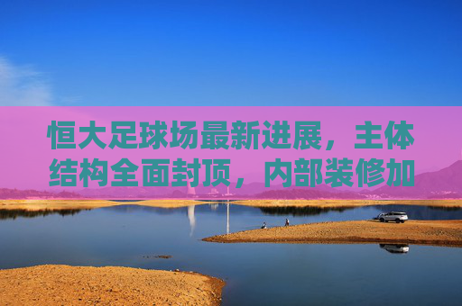 恒大足球场最新进展，主体结构全面封顶，内部装修加速推进，竣工时间表引关注