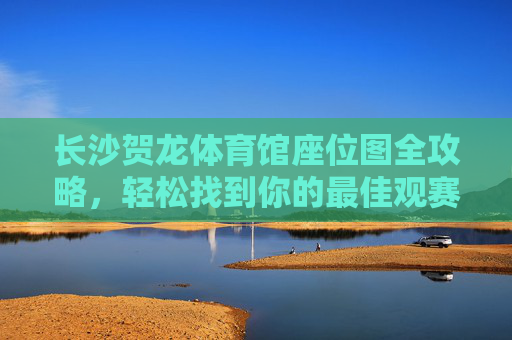 长沙贺龙体育馆座位图全攻略，轻松找到你的最佳观赛位