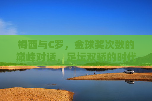 梅西与C罗,金球奖次数的巅峰对话,足坛双骄的时代烙印 梅西与C罗,金球奖次数的巅峰对话,足坛双骄的时代烙印