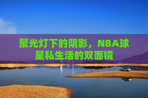 聚光灯下的阴影,NBA球星私生活的双面镜 聚光灯下的阴影,NBA球星私生活的双面镜
