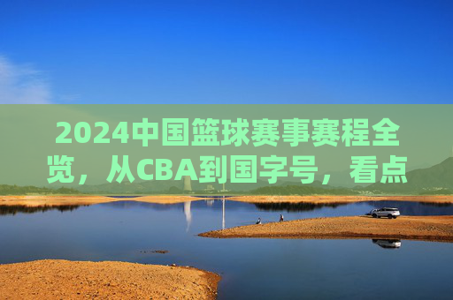 2024中国篮球赛事赛程全览,从CBA到国字号,看点与日程详解 2024中国篮球赛事赛程全览,从CBA到国字号,看点与日程详解