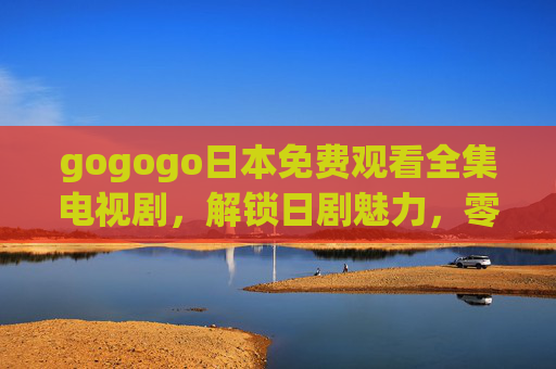gogogo日本免费观看全集电视剧,解锁日剧魅力,零成本追剧指南 gogogo日本免费观看全集电视剧,解锁日剧魅力,零成本追剧指南