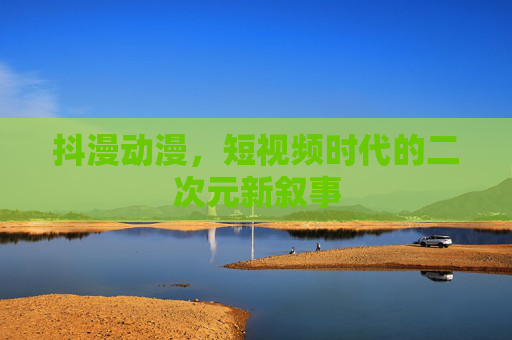 抖漫动漫,短视频时代的二次元新叙事 抖漫动漫,短视频时代的二次元新叙事