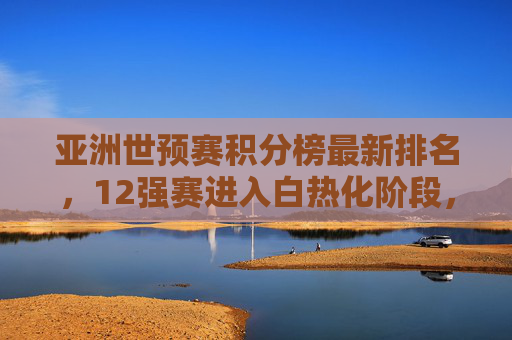 亚洲世预赛积分榜最新排名,12强赛进入白热化阶段,多队争夺出线主动权 亚洲世预赛积分榜最新排名,12强赛进入白热化阶段,多队争夺出线主动权