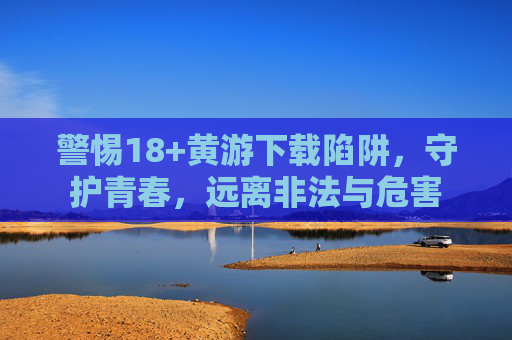 警惕18+黄游下载陷阱,守护青春,远离非法与危害 警惕18+黄游下载陷阱,守护青春,远离非法与危害