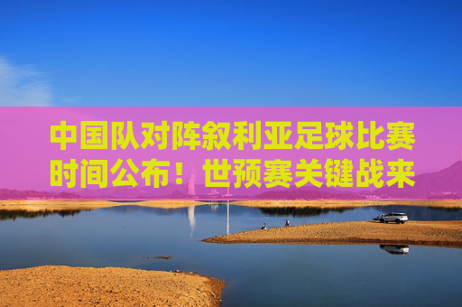 中国队对阵叙利亚足球比赛时间公布!世预赛关键战来袭,球迷速看 中国队对阵叙利亚足球比赛时间公布!世预赛关键战来袭,球迷速看