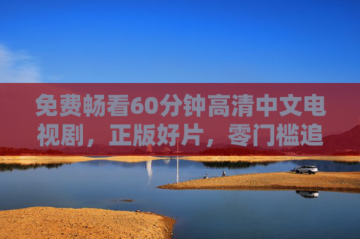 免费畅看60分钟高清中文电视剧,正版好片,零门槛追剧新体验 免费畅看60分钟高清中文电视剧,正版好片,零门槛追剧新体验