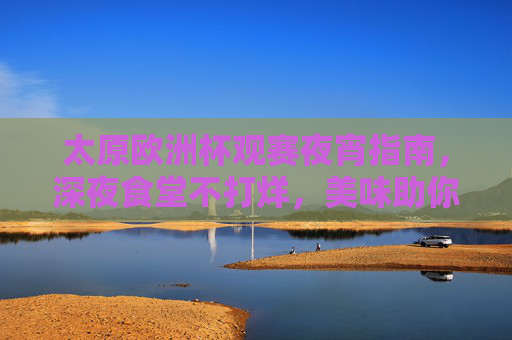 太原欧洲杯观赛夜宵指南,深夜食堂不打烊,美味助你嗨翻夏夜 太原欧洲杯观赛夜宵指南,深夜食堂不打烊,美味助你嗨翻夏夜