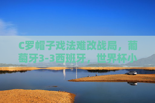 C罗帽子戏法难改战局,葡萄牙3-3西班牙,世界杯小组赛的史诗级对攻战 C罗帽子戏法难改战局,葡萄牙3-3西班牙,世界杯小组赛的史诗级对攻战