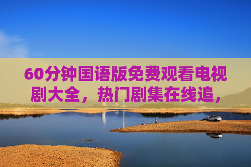 60分钟国语版免费观看电视剧大全,热门剧集在线追,碎片时间轻松看 60分钟国语版免费观看电视剧大全,热门剧集在线追,碎片时间轻松看