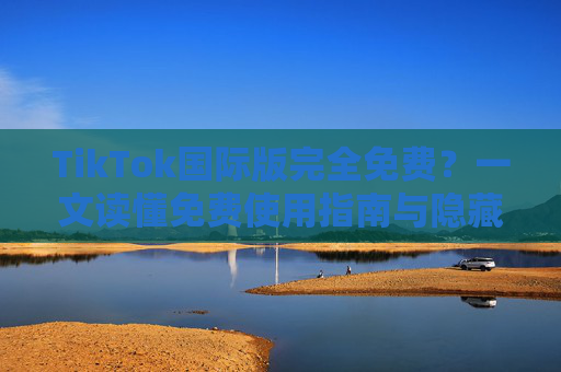 TikTok国际版完全免费？一文读懂免费使用指南与隐藏福利
