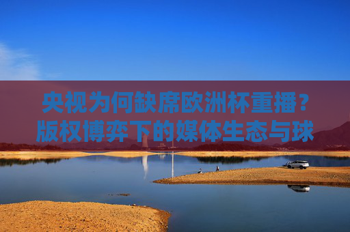 央视为何缺席欧洲杯重播?版权博弈下的媒体生态与球迷意难平 央视为何缺席欧洲杯重播?版权博弈下的媒体生态与球迷意难平