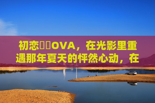 初恋時間OVA,在光影里重遇那年夏天的怦然心动,在线观看指南 初恋時間OVA,在光影里重遇那年夏天的怦然心动,在线观看指南