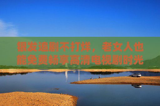 银发追剧不打烊,老女人也能免费畅享高清电视剧时光 银发追剧不打烊,老女人也能免费畅享高清电视剧时光