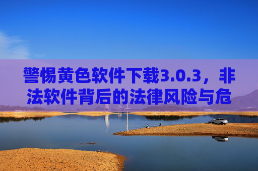 警惕黄色软件下载3.0.3,非法软件背后的法律风险与危害 警惕黄色软件下载3.0.3,非法软件背后的法律风险与危害