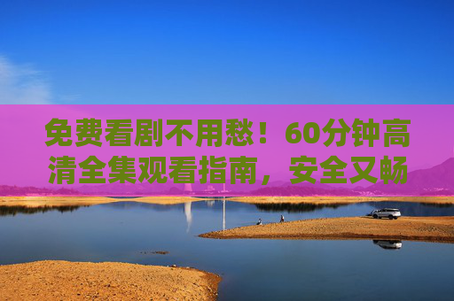 免费看剧不用愁!60分钟高清全集观看指南,安全又畅快 免费看剧不用愁!60分钟高清全集观看指南,安全又畅快