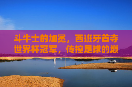 斗牛士的加冕,西班牙首夺世界杯冠军,传控足球的巅峰时刻 斗牛士的加冕,西班牙首夺世界杯冠军,传控足球的巅峰时刻