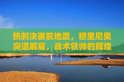 热刺决赛前地震,穆里尼奥突遭解雇,战术铁帅的辉煌与争议谢幕 热刺决赛前地震,穆里尼奥突遭解雇,战术铁帅的辉煌与争议谢幕