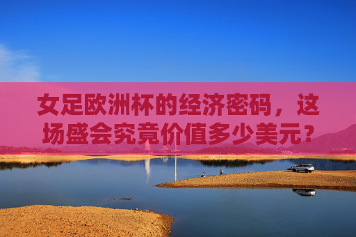 女足欧洲杯的经济密码，这场盛会究竟价值多少美元？