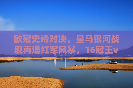 欧冠史诗对决，皇马银河战舰再遇红军风暴，16冠王vs6冠王的荣耀之战