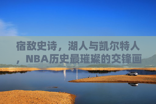 宿敌史诗,湖人与凯尔特人,NBA历史最璀璨的交锋画卷 宿敌史诗,湖人与凯尔特人,NBA历史最璀璨的交锋画卷
