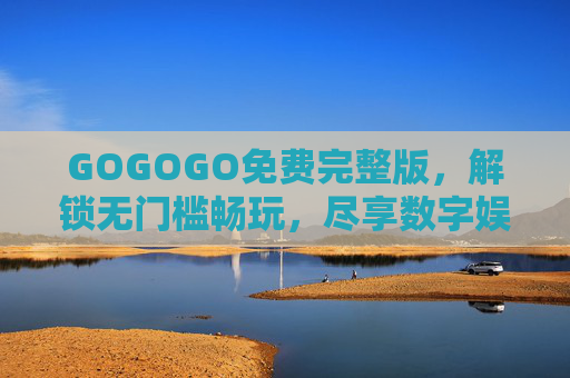 GOGOGO免费完整版,解锁无门槛畅玩,尽享数字娱乐新体验 GOGOGO免费完整版,解锁无门槛畅玩,尽享数字娱乐新体验