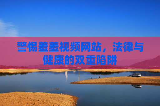 警惕羞羞视频网站，法律与健康的双重陷阱