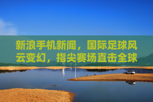 新浪手机新闻，国际足球风云变幻，指尖赛场直击全球焦点